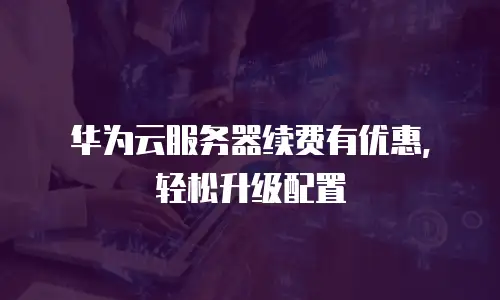 华为云服务器续费有优惠，轻松升级配置