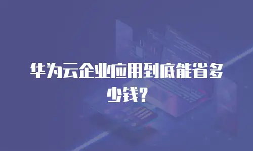华为云企业应用到底能省多少钱？