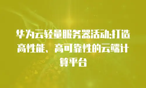 华为云轻量服务器活动:打造高性能、高可靠性的云端计算平台