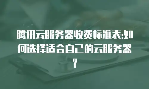 腾讯云服务器收费标准表:如何选择适合自己的云服务器?