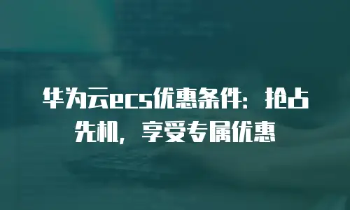 华为云ecs优惠条件：抢占先机，享受专属优惠