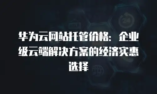 华为云网站托管价格：企业级云端解决方案的经济实惠选择