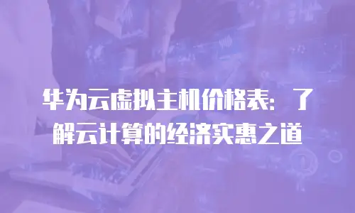 华为云虚拟主机价格表：了解云计算的经济实惠之道