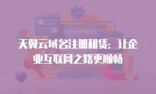 天翼云域名注册租赁：让企业互联网之路更顺畅