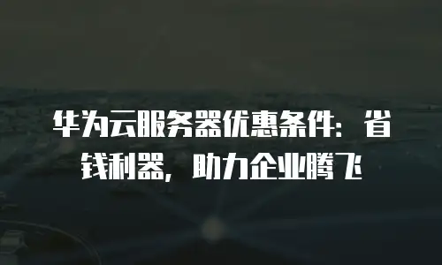 华为云服务器优惠条件：省钱利器，助力企业腾飞