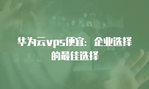 华为云vps便宜：企业选择的最佳选择