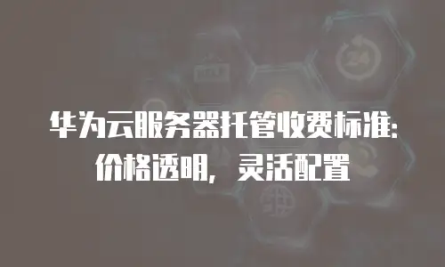 华为云服务器托管收费标准：价格透明，灵活配置