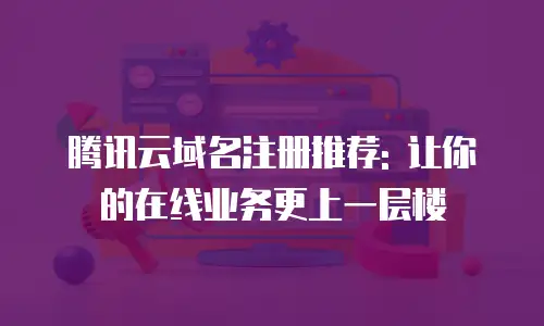 腾讯云域名注册推荐: 让你的在线业务更上一层楼