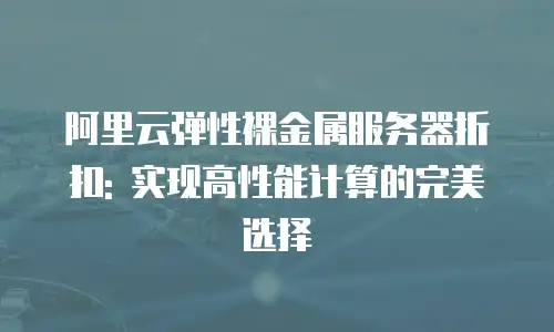 阿里云弹性裸金属服务器折扣: 实现高性能计算的完美选择
