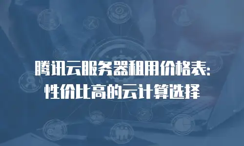 腾讯云服务器租用价格表：性价比高的云计算选择