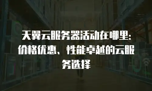 天翼云服务器活动在哪里：价格优惠、性能卓越的云服务选择
