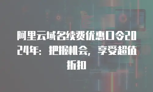 阿里云域名续费优惠口令2024年：把握机会，享受超值折扣
