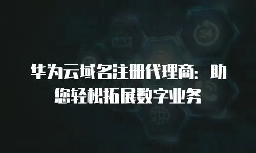 华为云域名注册代理商：助您轻松拓展数字业务