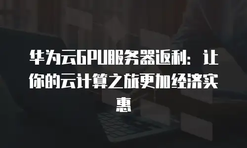 华为云GPU服务器返利：让你的云计算之旅更加经济实惠