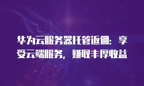 华为云服务器托管返佣：享受云端服务，赚取丰厚收益