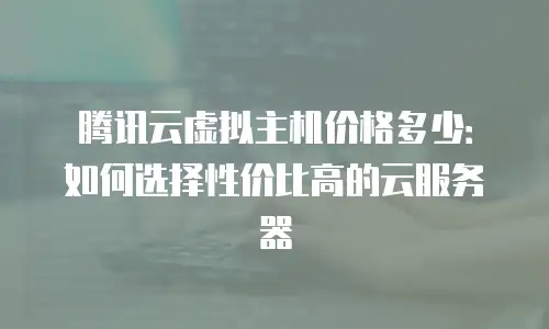 腾讯云虚拟主机价格多少：如何选择性价比高的云服务器