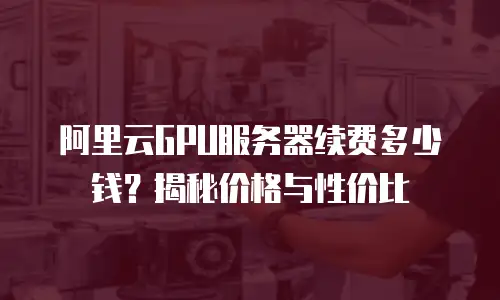 阿里云GPU服务器续费多少钱？揭秘价格与性价比