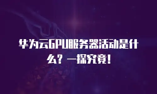 华为云GPU服务器活动是什么？一探究竟！