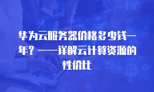 华为云服务器价格多少钱一年？——详解云计算资源的性价比