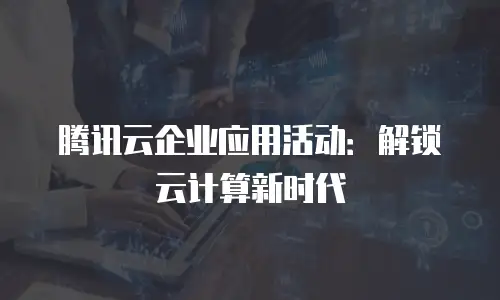 腾讯云企业应用活动：解锁云计算新时代