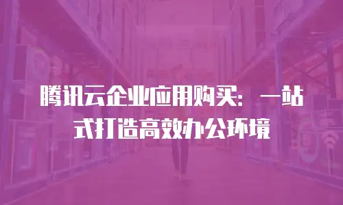 腾讯云企业应用购买：一站式打造高效办公环境