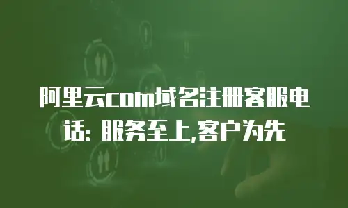 阿里云com域名注册客服电话: 服务至上,客户为先