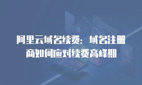阿里云域名续费：域名注册商如何应对续费高峰期
