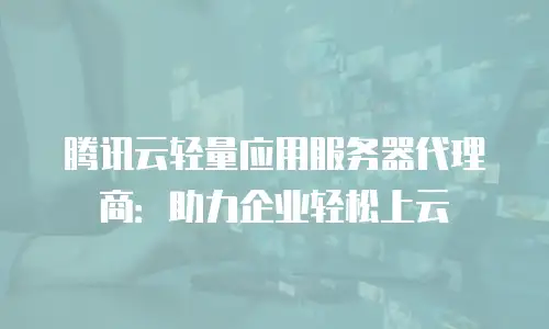 腾讯云轻量应用服务器代理商：助力企业轻松上云