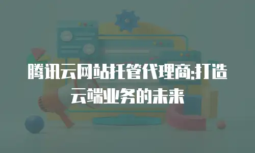 腾讯云网站托管代理商:打造云端业务的未来