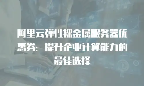 阿里云弹性裸金属服务器优惠券：提升企业计算能力的最佳选择