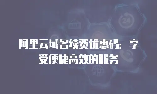 阿里云域名续费优惠码：享受便捷高效的服务
