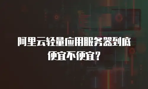 阿里云轻量应用服务器到底便宜不便宜？