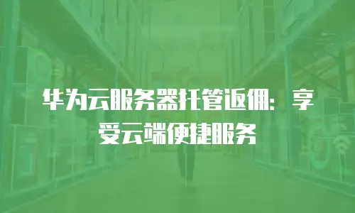 华为云服务器托管返佣：享受云端便捷服务