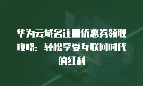 华为云域名注册优惠券领取攻略：轻松享受互联网时代的红利
