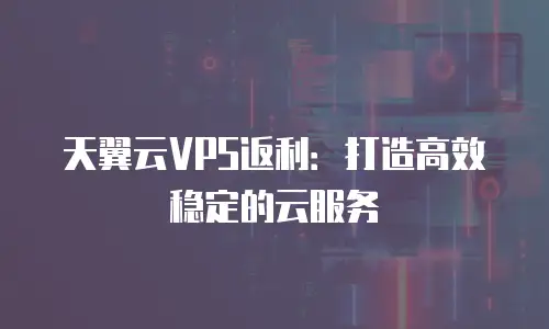 天翼云VPS返利：打造高效稳定的云服务