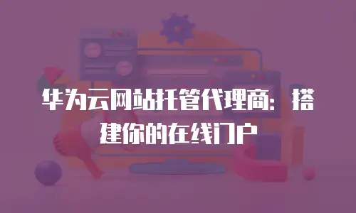 华为云网站托管代理商：搭建你的在线门户
