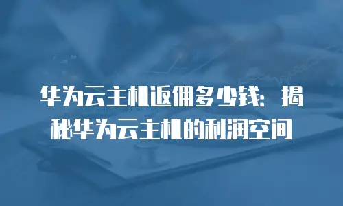 华为云主机返佣多少钱：揭秘华为云主机的利润空间
