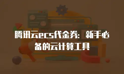 腾讯云ecs代金券：新手必备的云计算工具