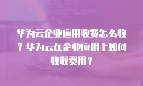 华为云企业应用收费怎么收？华为云在企业应用上如何收取费用？