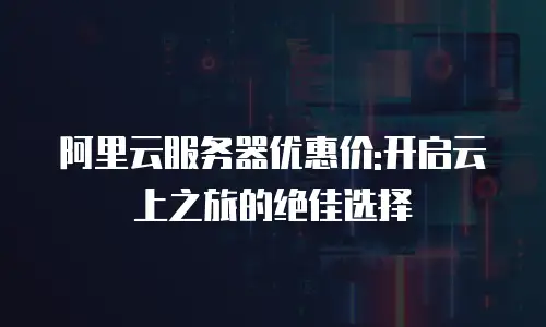 阿里云服务器优惠价:开启云上之旅的绝佳选择