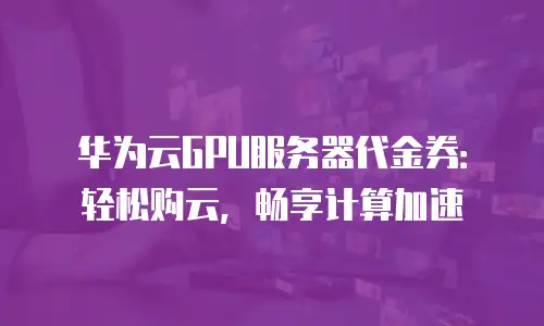 华为云GPU服务器代金券：轻松购云，畅享计算加速