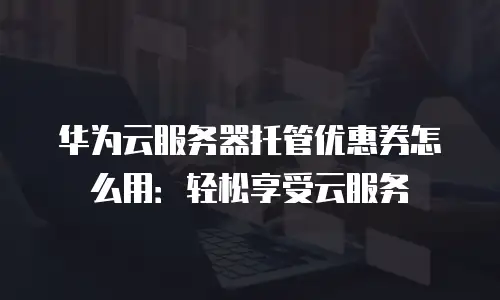 华为云服务器托管优惠券怎么用：轻松享受云服务