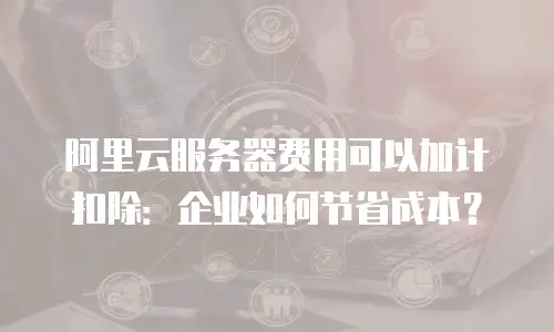 阿里云服务器费用可以加计扣除：企业如何节省成本？