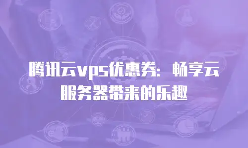 腾讯云vps优惠券：畅享云服务器带来的乐趣