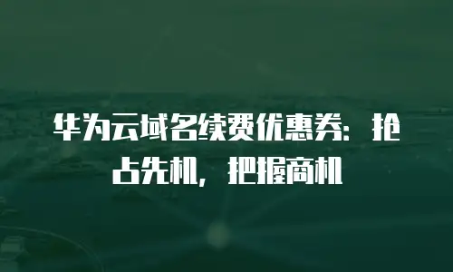 华为云域名续费优惠券：抢占先机，把握商机
