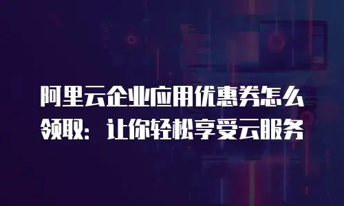阿里云企业应用优惠券怎么领取：让你轻松享受云服务