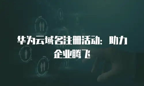 华为云域名注册活动：助力企业腾飞
