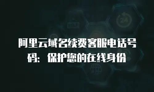 阿里云域名续费客服电话号码：保护您的在线身份