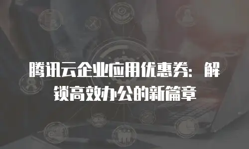腾讯云企业应用优惠券：解锁高效办公的新篇章
