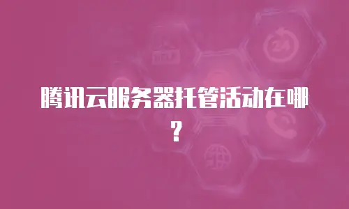 腾讯云服务器托管活动在哪？